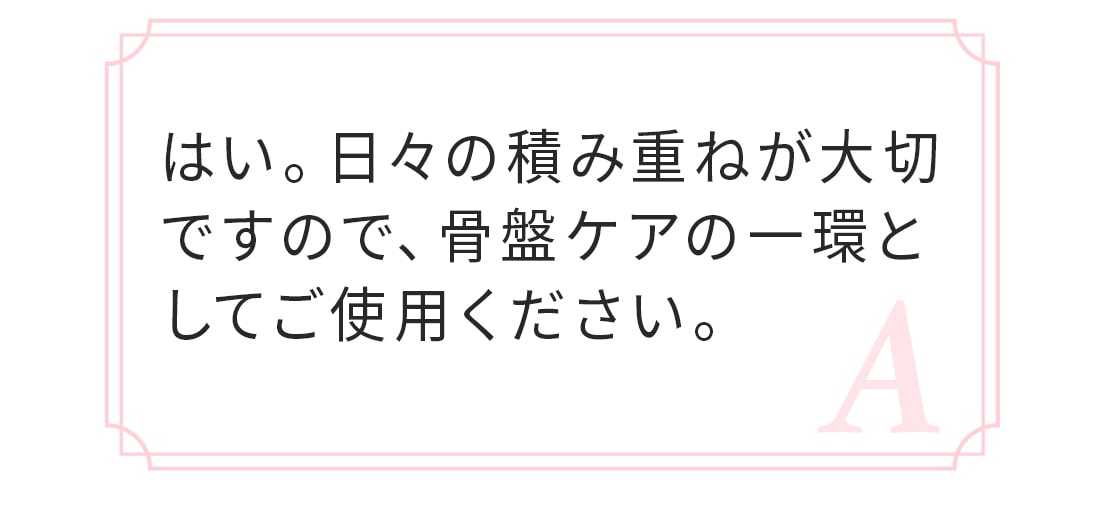 A.はい、日々の積み重ねが大切ですので、骨盤ケアの一環としてご使用ください。