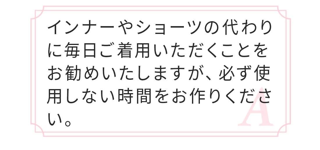 A.普段使っているインナーやショーツの代わりに着用するだけで大丈夫です。