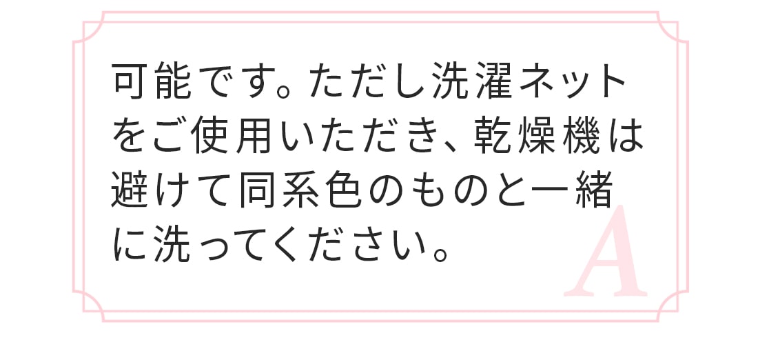 A.可能です。ただし洗濯ネットに入れて乾燥機は避け、必ず同系色のものと一緒に洗ってください。染料の特性上、色落ちや色うつりが生じることがあります。